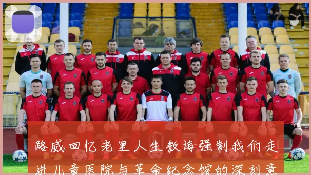 路威回忆老里人生教诲强制我们走进儿童医院与革命纪念馆的深刻意义