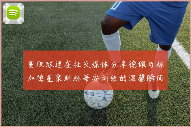 曼联球迷在社交媒体分享德佩与林加德重聚科林蒂安训练的温馨瞬间