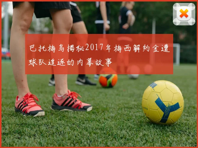 巴托梅乌揭秘2017年梅西解约金遭球队追逐的内幕故事