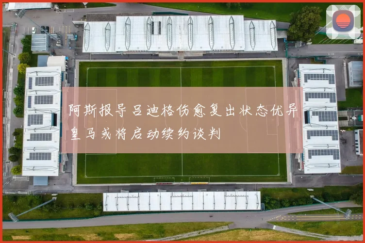 阿斯报导吕迪格伤愈复出状态优异皇马或将启动续约谈判