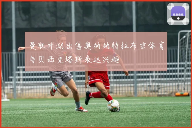 曼联计划出售奥纳纳特拉布宗体育与贝西克塔斯表达兴趣