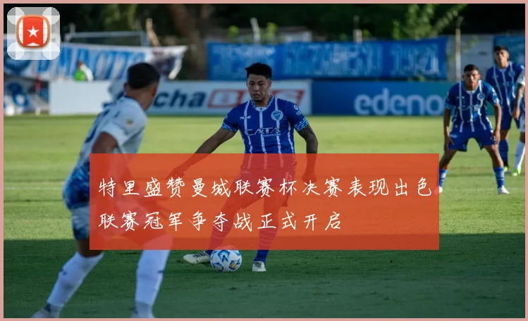 特里盛赞曼城联赛杯决赛表现出色联赛冠军争夺战正式开启