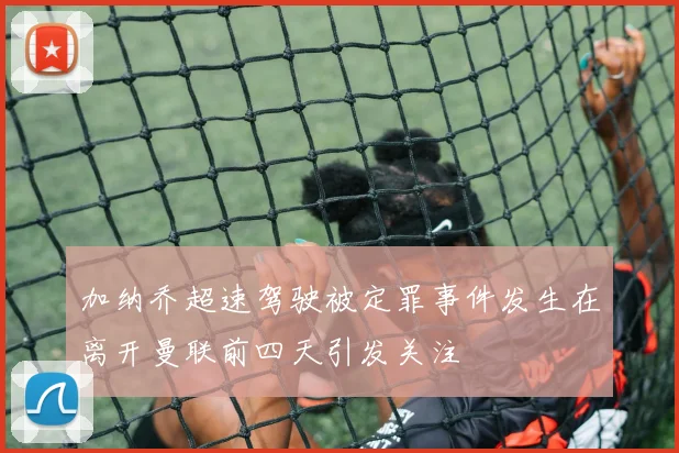 加纳乔超速驾驶被定罪事件发生在离开曼联前四天引发关注