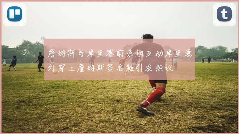 詹姆斯与库里赛前亲切互动库里意外穿上詹姆斯签名鞋引发热议