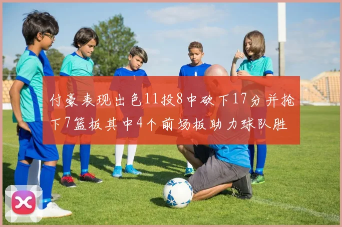 付豪表现出色11投8中砍下17分并抢下7篮板其中4个前场板助力球队胜利